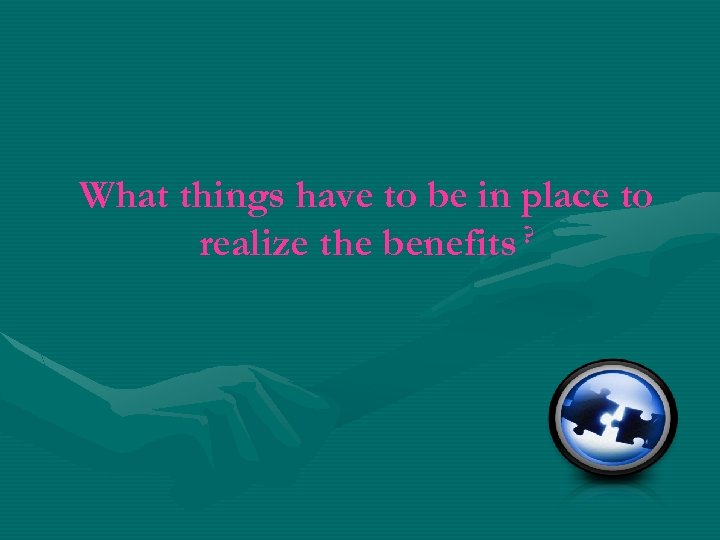 What things have to be in place to realize the benefits ? 