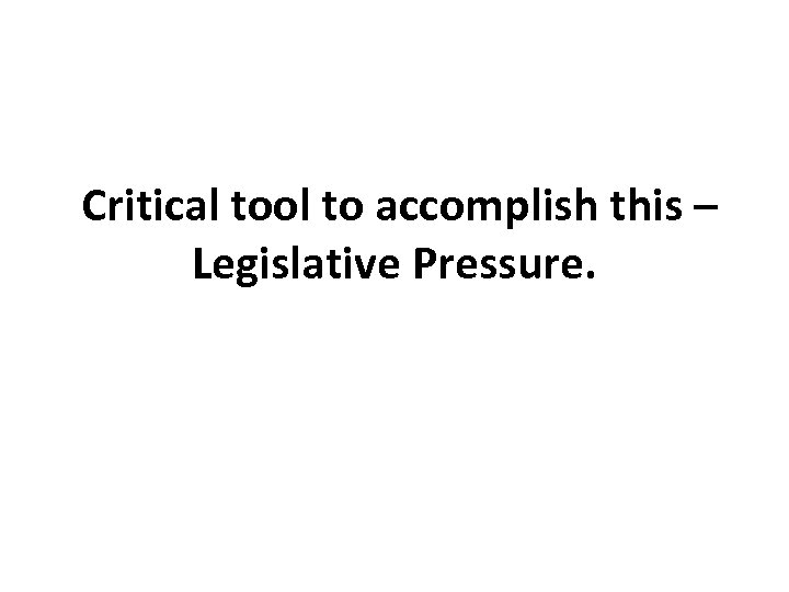 Critical tool to accomplish this – Legislative Pressure. 