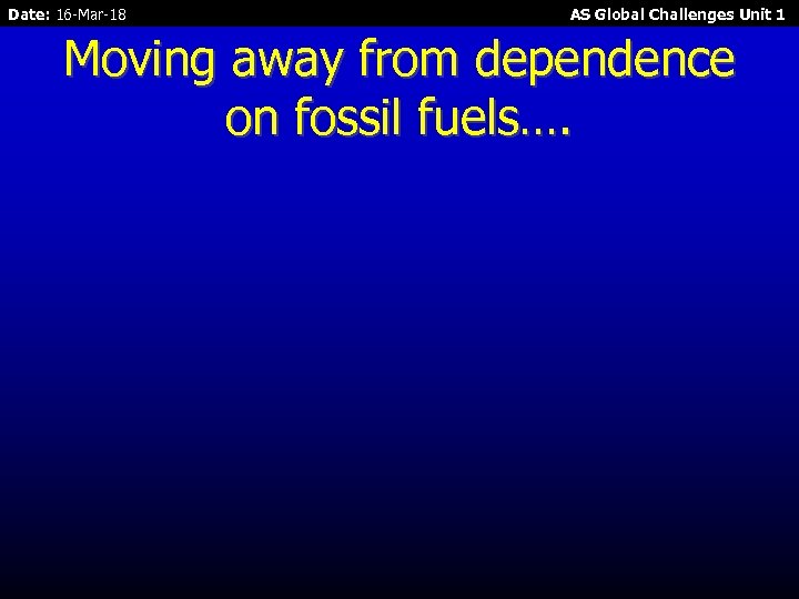 Date: 16 -Mar-18 AS Global Challenges Unit 1 Moving away from dependence on fossil