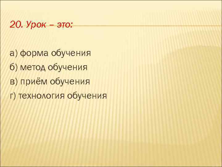 20. Урок – это: а) форма обучения б) метод обучения в) приём обучения г)