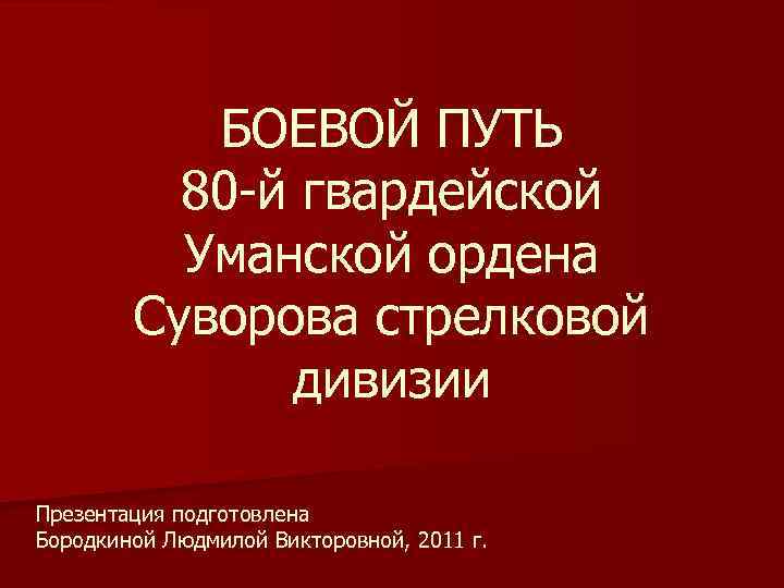 БОЕВОЙ ПУТЬ 80 -й гвардейской Уманской ордена Суворова стрелковой дивизии Презентация подготовлена Бородкиной Людмилой