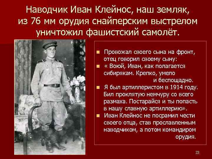 Наводчик Иван Клейнос, наш земляк, из 76 мм орудия снайперским выстрелом уничтожил фашистский самолёт.