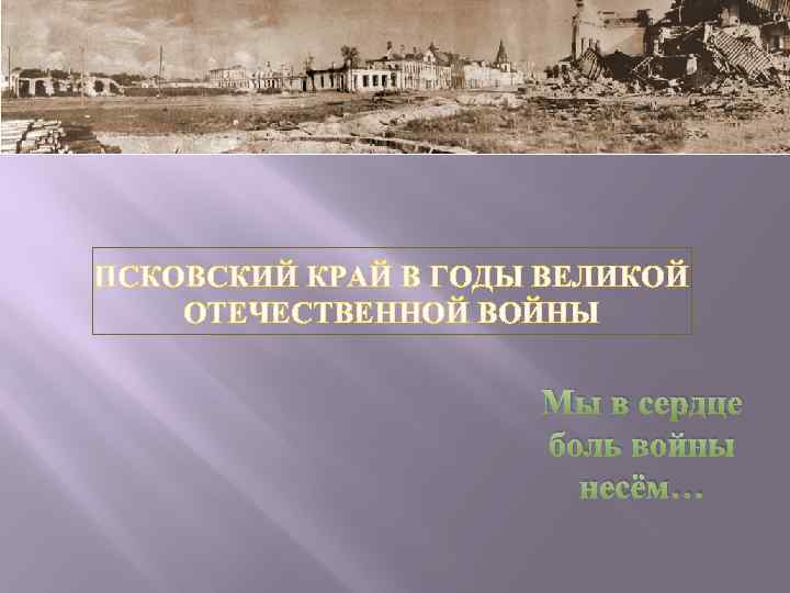  ПСКОВСКИЙ КРАЙ В ГОДЫ ВЕЛИКОЙ ОТЕЧЕСТВЕННОЙ ВОЙНЫ Мы в сердце боль войны несём…