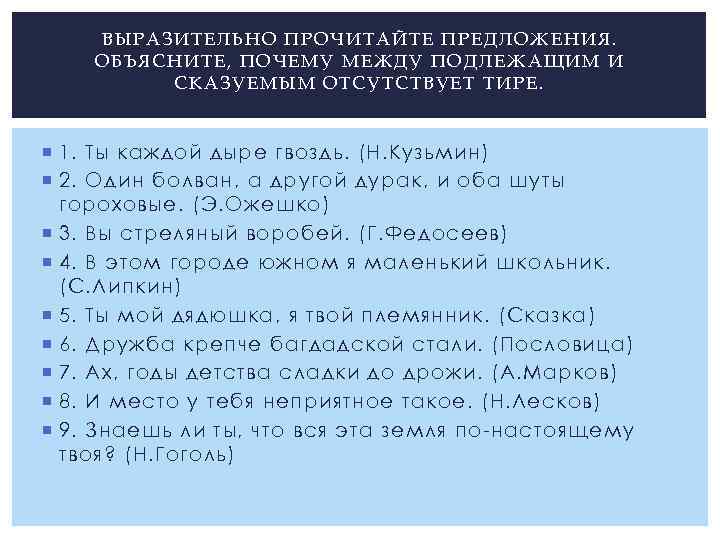 ВЫРАЗИТЕЛЬНО ПРОЧИТАЙТЕ ПРЕДЛОЖЕНИЯ. ОБЪЯСНИТЕ, ПОЧЕМУ МЕЖДУ ПОДЛЕЖАЩИМ И СКАЗУЕМЫМ ОТСУТСТВУЕТ ТИРЕ. 1. Ты каждой