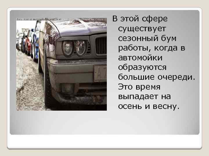 В этой сфере существует сезонный бум работы, когда в автомойки образуются большие очереди. Это