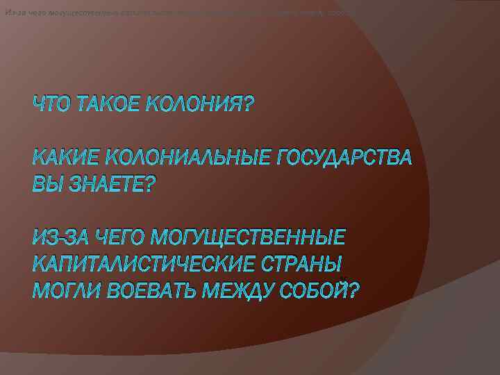 Из-за чего могущественные капиталистические страны могли воевать между собой? ЧТО ТАКОЕ КОЛОНИЯ? КАКИЕ КОЛОНИАЛЬНЫЕ