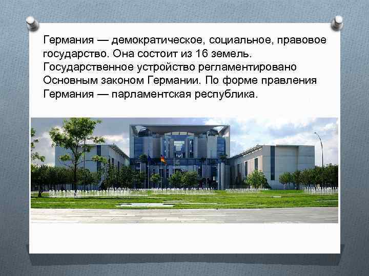 Германия — демократическое, социальное, правовое государство. Она состоит из 16 земель. Государственное устройство регламентировано