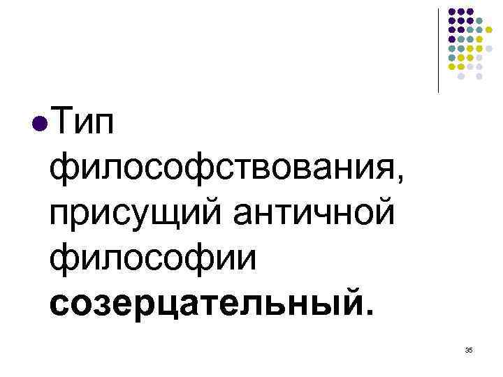  Тип философствования, присущий античной философии созерцательный. 35 