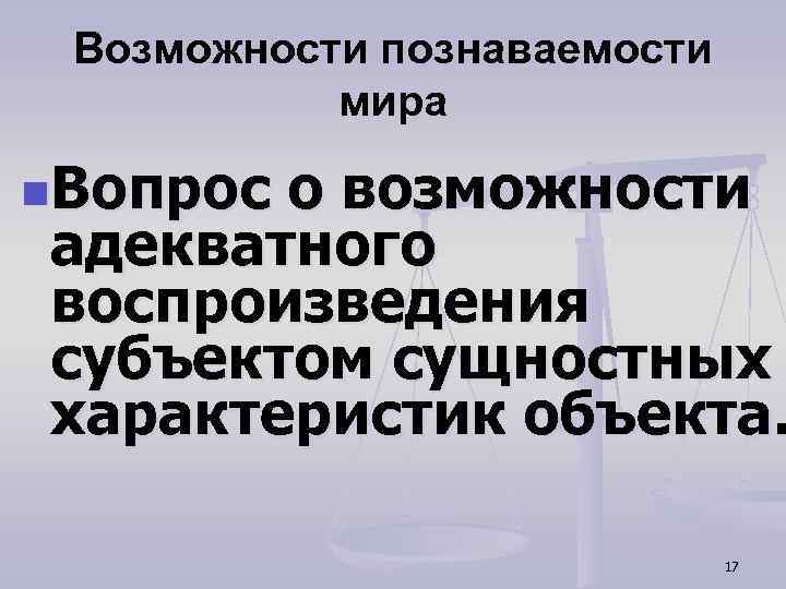 Возможности познаваемости мира n. Вопрос о возможности адекватного воспроизведения субъектом сущностных характеристик объекта. 17