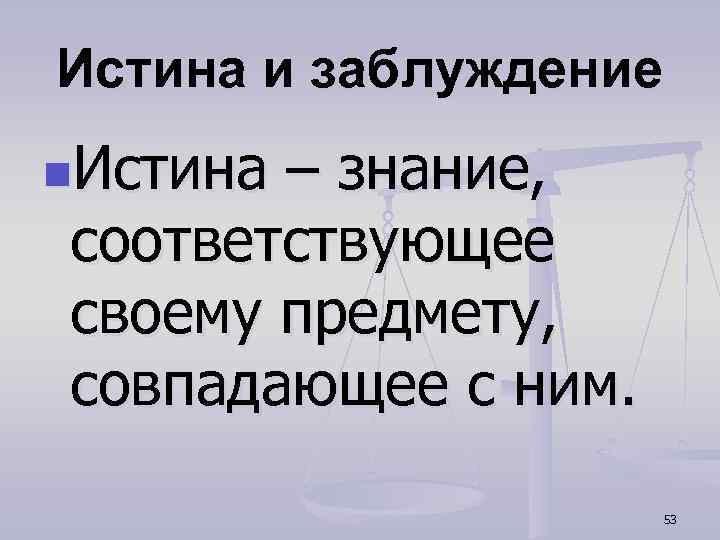 Истина и заблуждение n. Истина – знание, соответствующее своему предмету, совпадающее с ним. 53