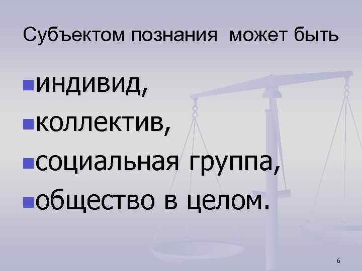 Субъектом познания может быть nиндивид, nколлектив, nсоциальная группа, nобщество в целом. 6 