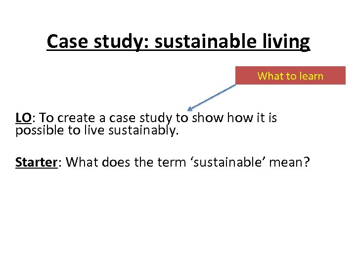 Case study: sustainable living What to learn LO: To create a case study to