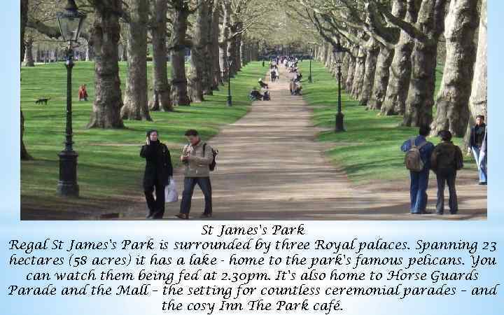 St James's Park Regal St James's Park is surrounded by three Royal palaces. Spanning
