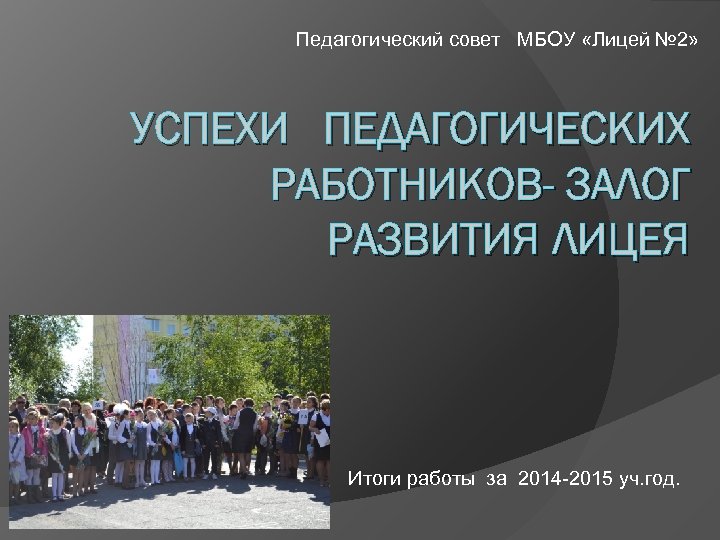 Педагогический совет МБОУ «Лицей № 2» УСПЕХИ ПЕДАГОГИЧЕСКИХ РАБОТНИКОВ- ЗАЛОГ РАЗВИТИЯ ЛИЦЕЯ Итоги работы