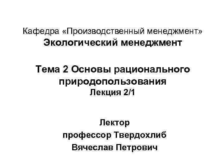 Кафедра «Производственный менеджмент» Экологический менеджмент Тема 2 Основы рационального природопользования Лекция 2/1 Лектор профессор