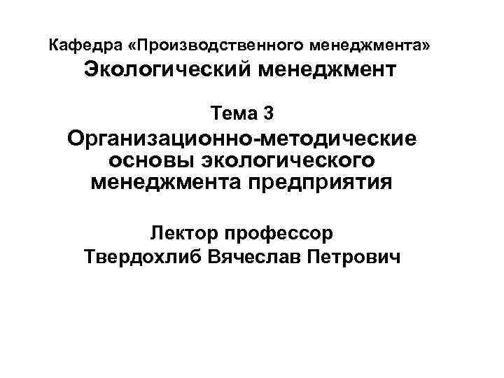 Кафедра «Производственного менеджмента» Экологический менеджмент Тема 3 Организационно-методические основы экологического менеджмента предприятия Лектор профессор