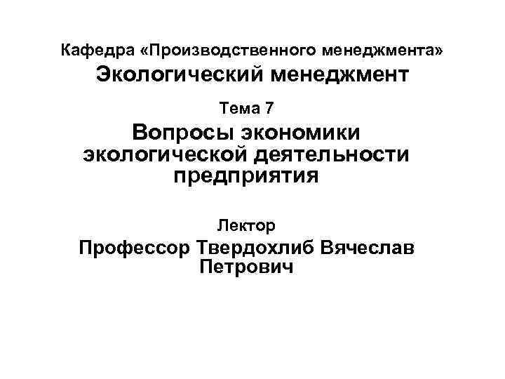 Кафедра «Производственного менеджмента» Экологический менеджмент Тема 7 Вопросы экономики экологической деятельности предприятия Лектор Профессор