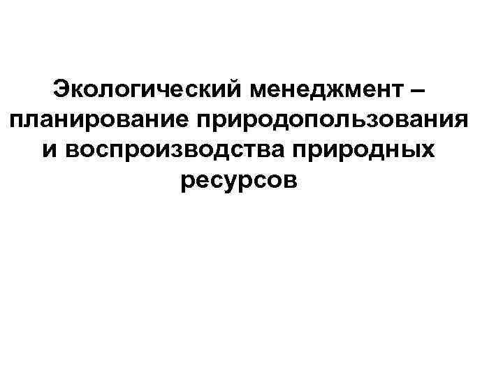 Экологический менеджмент – планирование природопользования и воспроизводства природных ресурсов 