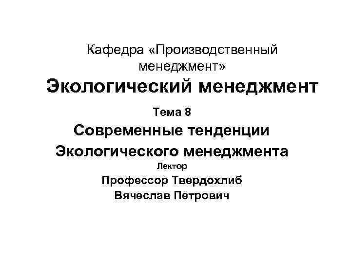 Кафедра «Производственный менеджмент» Экологический менеджмент Тема 8 Современные тенденции Экологического менеджмента Лектор Профессор Твердохлиб