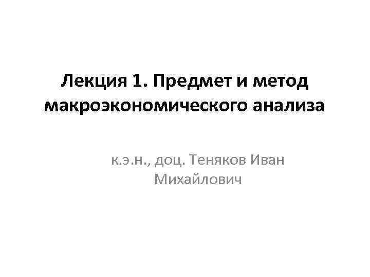Лекция 1. Предмет и метод макроэкономического анализа к. э. н. , доц. Теняков Иван