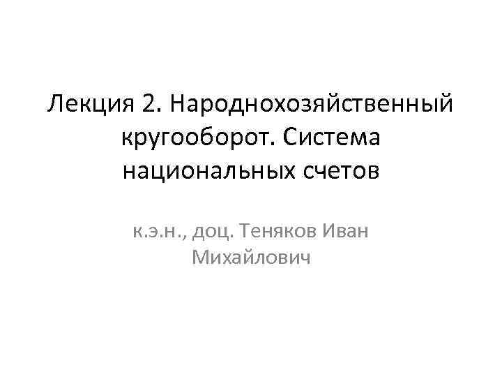Лекция 2. Народнохозяйственный кругооборот. Система национальных счетов к. э. н. , доц. Теняков Иван