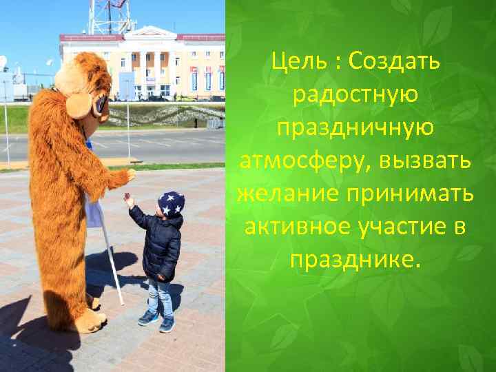 Цель : Создать радостную праздничную атмосферу, вызвать желание принимать активное участие в празднике. 