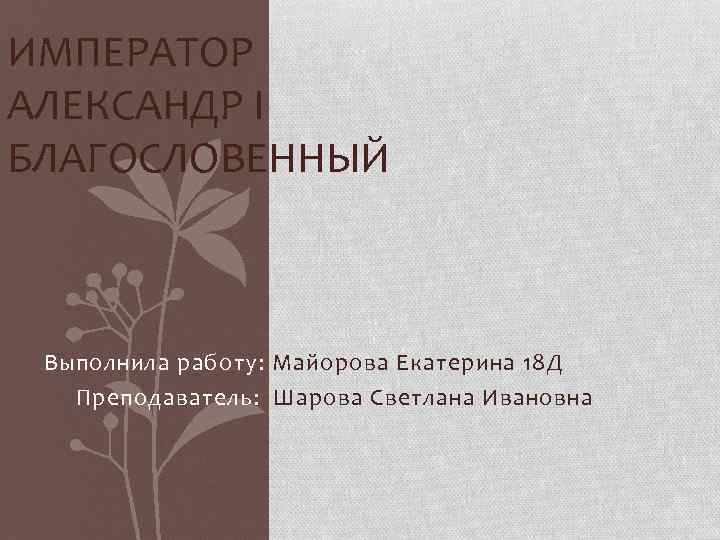 ИМПЕРАТОР АЛЕКСАНДР I БЛАГОСЛОВЕННЫЙ Выполнила работу: Майорова Екатерина 18 Д Преподаватель: Шарова Светлана Ивановна