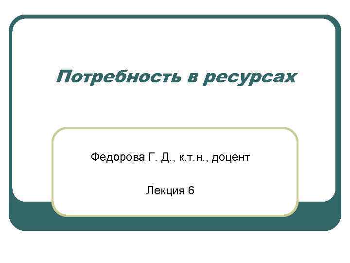 Потребность в ресурсах Федорова Г. Д. , к. т. н. , доцент Лекция 6