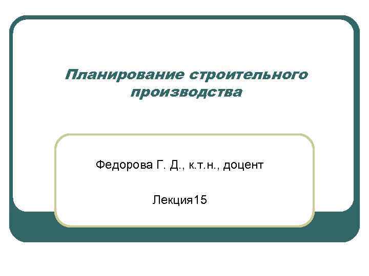 Планирование строительного производства Федорова Г. Д. , к. т. н. , доцент Лекция 15