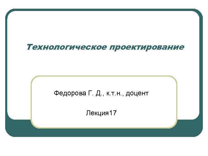 Технологическое проектирование Федорова Г. Д. , к. т. н. , доцент Лекция 17 