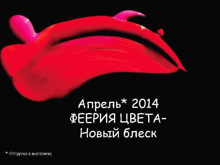 Апрель* 2014 ФЕЕРИЯ ЦВЕТА– Новый блеск * Отгрузка в магазины 