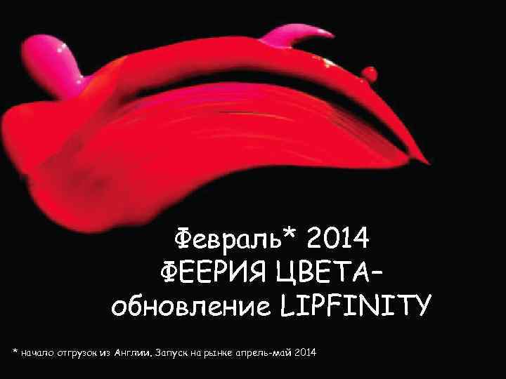 Февраль* 2014 ФЕЕРИЯ ЦВЕТА– обновление LIPFINITY * начало отгрузок из Англии. Запуск на рынке