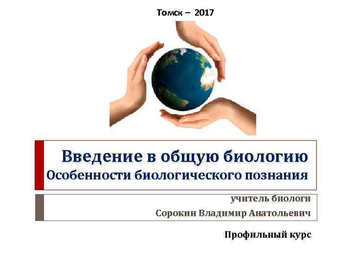 Томск – 2017 Введение в общую биологию Особенности биологического познания учитель биологи Сорокин Владимир
