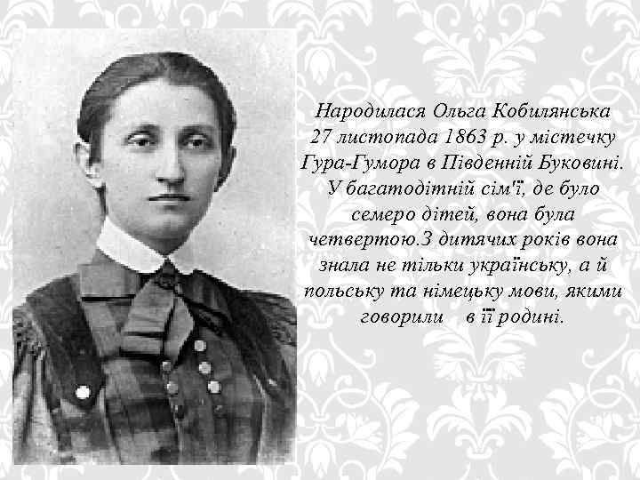 Народилася Ольга Кобилянська 27 листопада 1863 р. у містечку Гура-Гумора в Південній Буковині. У