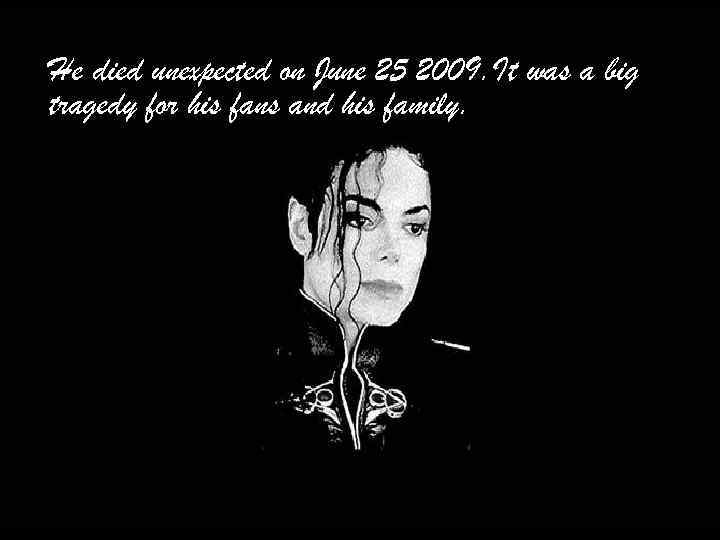 He died unexpected on June 25 2009. It was a big tragedy for his