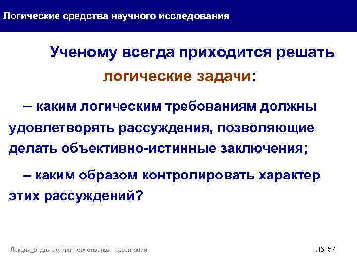 Логические средства научного исследования Ученому всегда приходится решать логические задачи: – каким логическим требованиям
