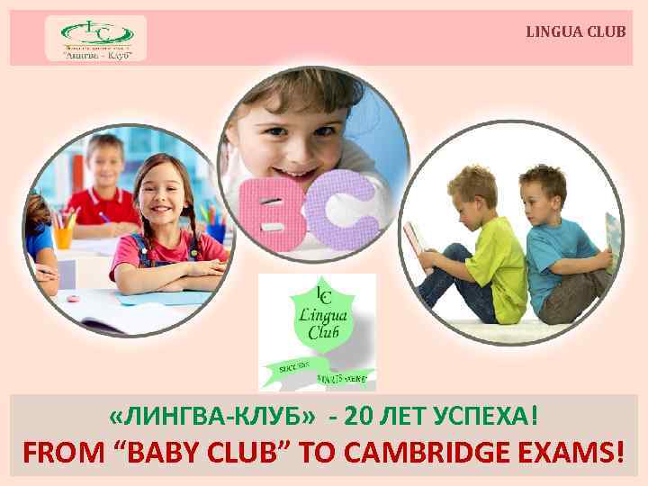 LINGUA CLUB «ЛИНГВА-КЛУБ» - 20 ЛЕТ УСПЕХА! FROM “BABY CLUB” TO CAMBRIDGE EXAMS! 