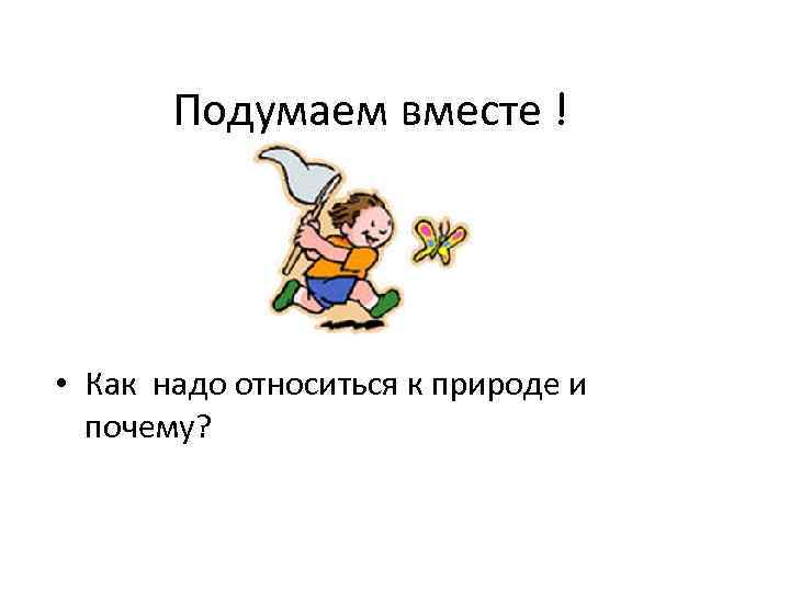 Подумаем вместе ! • Как надо относиться к природе и почему? 