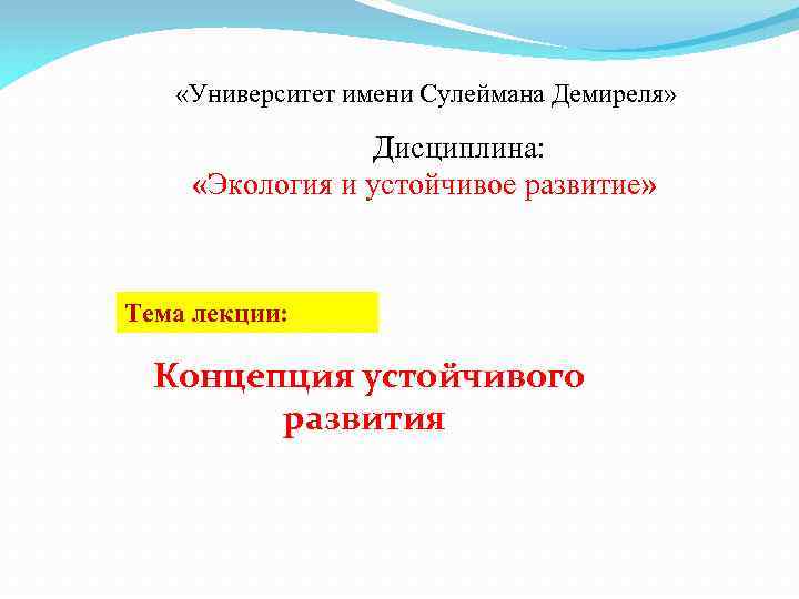  «Университет имени Сулеймана Демиреля» Дисциплина: «Экология и устойчивое развитие» Тема лекции: Концепция устойчивого