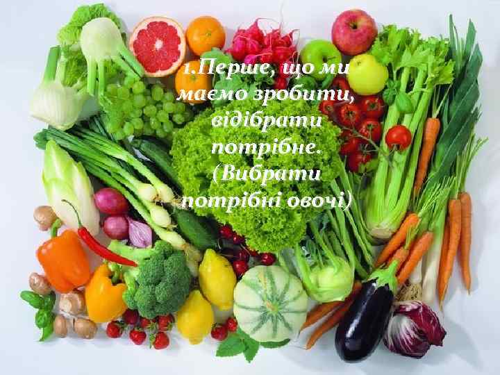 1. Перше, що ми маємо зробити, відібрати потрібне. (Вибрати потрібні овочі) 