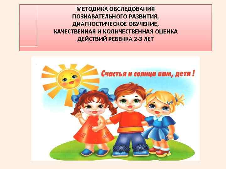 МЕТОДИКА ОБСЛЕДОВАНИЯ ПОЗНАВАТЕЛЬНОГО РАЗВИТИЯ, ДИАГНОСТИЧЕСКОЕ ОБУЧЕНИЕ, КАЧЕСТВЕННАЯ И КОЛИЧЕСТВЕННАЯ ОЦЕНКА ДЕЙСТВИЙ РЕБЕНКА 2 -3