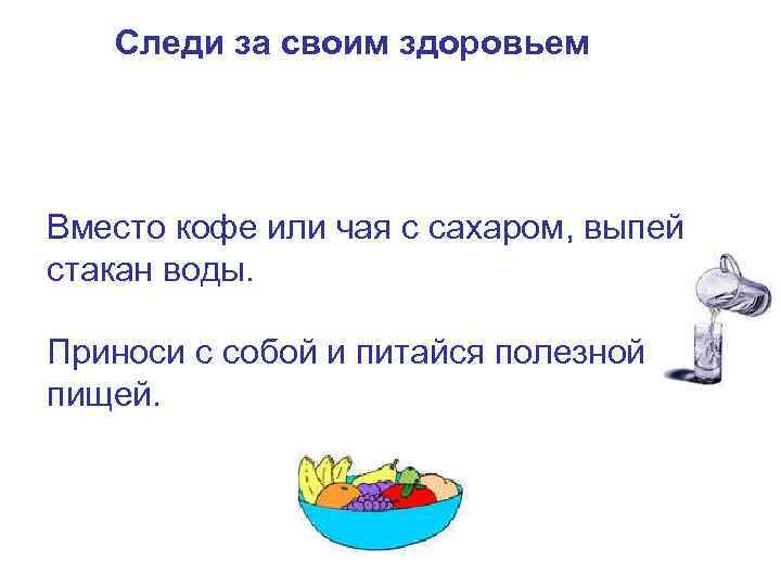 Следи за своим здоровьем Вместо кофе или чая с сахаром, выпей стакан воды. Приноси