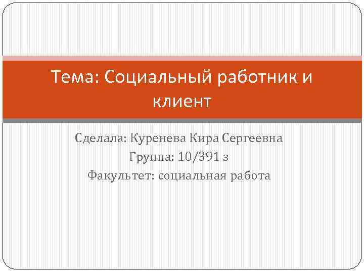 Тема: Социальный работник и клиент Сделала: Куренева Кира Сергеевна Группа: 10/391 з Факультет: социальная