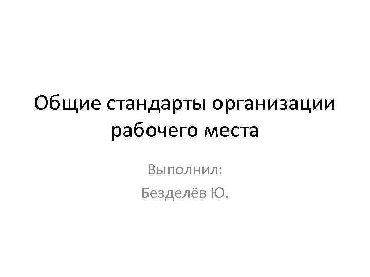 Общие стандарты организации рабочего места Выполнил: Безделёв Ю. 