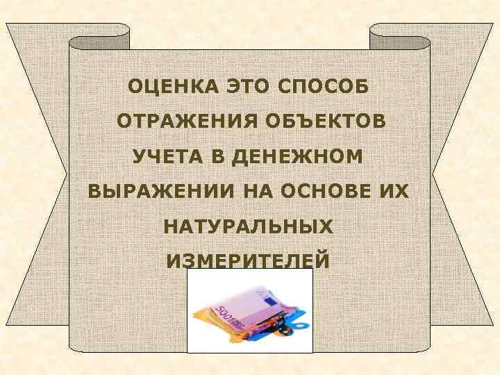 ОЦЕНКА ЭТО СПОСОБ ОТРАЖЕНИЯ ОБЪЕКТОВ УЧЕТА В ДЕНЕЖНОМ ВЫРАЖЕНИИ НА ОСНОВЕ ИХ НАТУРАЛЬНЫХ ИЗМЕРИТЕЛЕЙ