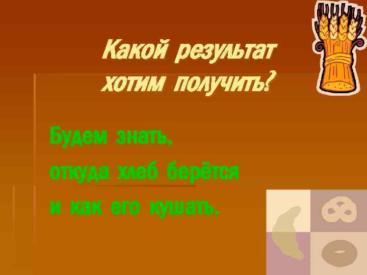 Какой результат хотим получить? Будем знать, откуда хлеб берётся и как его кушать. 