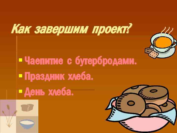 Как завершим проект? § Чаепитие с бутербродами. § Праздник хлеба. § День хлеба. 