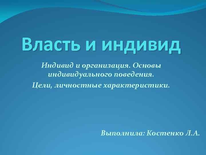 Власть и индивид Индивид и организация. Основы индивидуального поведения. Цели, личностные характеристики. Выполнила: Костенко