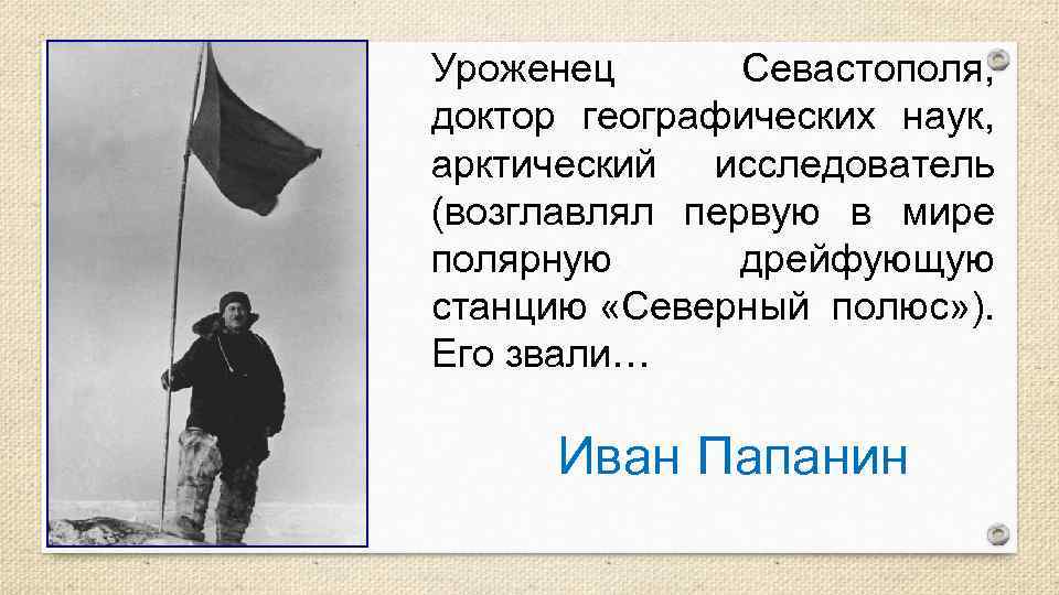 Уроженец Севастополя, доктор географических наук, арктический исследователь (возглавлял первую в мире полярную дрейфующую станцию