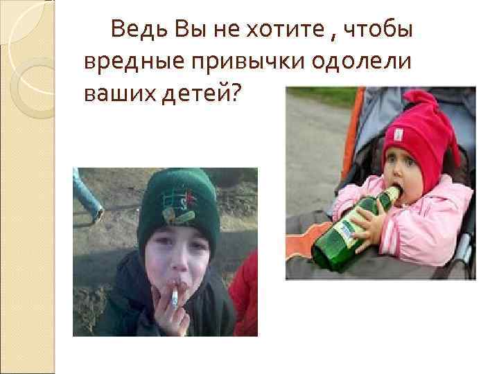 Ведь Вы не хотите , чтобы вредные привычки одолели ваших детей? 